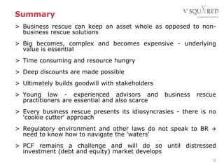 Summary
12
> Business rescue can keep an asset whole as opposed to non-
business rescue solutions
> Big becomes, complex and becomes expensive - underlying
value is essential
> Time consuming and resource hungry
> Deep discounts are made possible
> Ultimately builds goodwill with stakeholders
> Young law - experienced advisors and business rescue
practitioners are essential and also scarce
> Every business rescue presents its idiosyncrasies - there is no
'cookie cutter' approach
> Regulatory environment and other laws do not speak to BR 
need to know how to navigate the 'waters‘
> PCF remains a challenge and will do so until distressed
investment (debt and equity) market develops
 