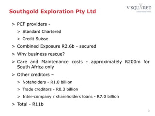 Southgold Exploration Pty Ltd
> PCF providers -
> Standard Chartered
> Credit Suisse
> Combined Exposure R2.6b - secured
> Why business rescue?
> Care and Maintenance costs - approximately R200m for
South Africa only
> Other creditors –
> Noteholders - R1.0 billion
> Trade creditors - R0.3 billion
> Inter-company / shareholders loans - R7.0 billion
> Total - R11b
3
 