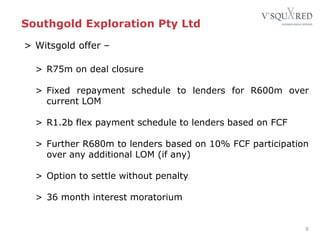 Southgold Exploration Pty Ltd
> Witsgold offer –
> R75m on deal closure
> Fixed repayment schedule to lenders for R600m over
current LOM
> R1.2b flex payment schedule to lenders based on FCF
> Further R680m to lenders based on 10% FCF participation
over any additional LOM (if any)
> Option to settle without penalty
> 36 month interest moratorium
6
 