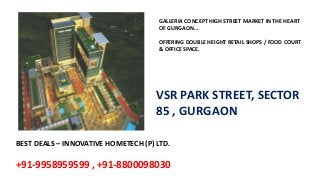 BEST DEALS – INNOVATIVE HOMETECH (P) LTD.
+91-9958959599 , +91-8800098030
GALLERIA CONCEPT HIGH STREET MARKET IN THE HEART
OF GURGAON…
OFFERING DOUBLE HEIGHT RETAIL SHOPS / FOOD COURT
& OFFICE SPACE.
VSR PARK STREET, SECTOR
85 , GURGAON
 