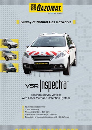Total methane selectivity
1 ppm sensitivity
Measuring range 1 - 190 ppm
Survey speed up to 40 km/h (25 mph)
Traceability of monitoring missions with NGS Software
®
Survey of Natural Gas Networks
Network Survey Vehicle
with Laser Methane Detection System
 