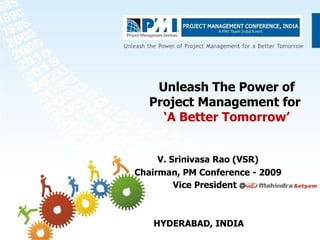 Unleash The Power of Project Management for  ‘A Better Tomorrow’ V. Srinivasa Rao (VSR) Chairman, PM Conference - 2009 Vice President  @ HYDERABAD, INDIA 