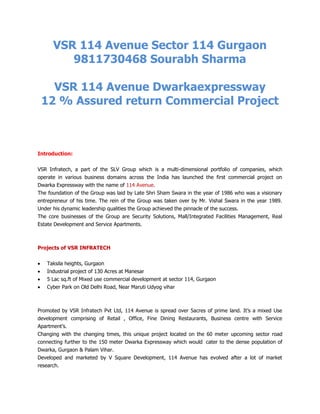 VSR 114 Avenue Sector 114 Gurgaon
         9811730468 Sourabh Sharma

   VSR 114 Avenue Dwarkaexpressway
 12 % Assured return Commercial Project



Introduction:


VSR Infratech, a part of the SLV Group which is a multi-dimensional portfolio of companies, which
operate in various business domains across the India has launched the first commercial project on
Dwarka Expressway with the name of 114 Avenue.
The foundation of the Group was laid by Late Shri Sham Swara in the year of 1986 who was a visionary
entrepreneur of his time. The rein of the Group was taken over by Mr. Vishal Swara in the year 1989.
Under his dynamic leadership qualities the Group achieved the pinnacle of the success.
The core businesses of the Group are Security Solutions, Mall/Integrated Facilities Management, Real
Estate Development and Service Apartments.



Projects of VSR INFRATECH


    Taksila heights, Gurgaon
    Industrial project of 130 Acres at Manesar
    5 Lac sq.ft of Mixed use commercial development at sector 114, Gurgaon
    Cyber Park on Old Delhi Road, Near Maruti Udyog vihar



Promoted by VSR Infratech Pvt Ltd, 114 Avenue is spread over 5acres of prime land. It’s a mixed Use
development comprising of Retail , Office, Fine Dining Restaurants, Business centre with Service
Apartment’s.
Changing with the changing times, this unique project located on the 60 meter upcoming sector road
connecting further to the 150 meter Dwarka Expressway which would cater to the dense population of
Dwarka, Gurgaon & Palam Vihar.
Developed and marketed by V Square Development, 114 Avenue has evolved after a lot of market
research.
 