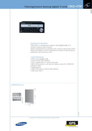 Videoregistratore Samsung digitale 4 canali VSRD-470P




                                                                                                                                                VIDEO
                                             SPECIFICHE FUNZIONALI
                                             VSRD-470P è un videoregistratore digitale H. 264 25fps@352x288, con 4
                                             connettori d’ingresso video composito.
                                             Questo videoregistratore è visualizzabile (audio e video) da web browser (LAN e
                                             ADSL), centralizzabile su SW di visualizzazione, ed è dotato di codec dedicati alla
                                             registrazione e alla trasmissione in rete.


                                             CARATTERISTICHE
                                             • DVR 4 canali 25fps@352x288
                                             • Video (H. 264)/ Audio (ADPCM)
                                             • Fino a 4 ingressi audio e 1 canale di uscita audio
                                             • BNC e VGA combinati / uscita video per display principale (Fino 1280x1024)
                                             • Interfaccia HDD
                                             • DDNS Samsung
                                             • VSRD-470P: supporto SATA I/F HDD (HDDx2)
                                             • Web viewer interno




DIMENSIONI (mm)
                                                      11.1 (0.44")
                                                    352 (13.86")
             88 (3.46")
             10.5 (0.41")




                               215 (8.46")
                                                                                                                                   01-10-2010




                                   © Copyright 2010, GPS Standard SpA | Subject to changes in design and availability
 