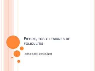 FIEBRE, TOS Y LESIONES DE
FOLICULITIS
Maria Isabel Luna Lopez
 