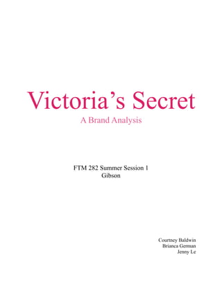 Victoria’s Secret
      A Brand Analysis




    FTM 282 Summer Session 1
            Gibson




                               Courtney Baldwin
                                Brianca German
                                       Jenny Le
 