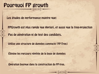 ok
Pourquoi FP growth
Les études de performance montre que:
FPGrowth est plus rapide que Apriori, et aussi que la tree-projection
Pas de génération ni de test des candidats.
Utilise une structure de données compacte (FP-Tree)
Élimine les parcours répétée de la base de données
Opération basique dans la construction du FP-tree.
 