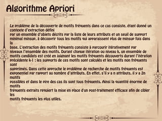 ok
Algorithme Apriori
Le problème de la découverte de motifs fréquents dans ce cas consiste, étant donné un
contexte d’extraction défini
par un ensemble d’objets décrits par la liste de leurs attributs et un seuil de support
minimal minsup, à découvrir tous les motifs qui apparaissent plus de minsup fois dans
la
base. L’extraction des motifs fréquents consiste à parcourir itérativement par
niveaux l’ensemble des motifs. Durant chaque itération ou niveau k, un ensemble de
motifs candidats est créé en joignant les motifs fréquents découverts durant l’itération
précédente k-1 ; les supports de ces motifs sont calculés et les motifs non fréquents
sont
supprimés. Dans cette approche le problème de recherche de motifs fréquents est
exponentiel par rapport au nombre d’attributs. En effet, s’il y a n attributs, il y a 2n
motifs
possibles et dans le pire des cas ils sont tous fréquents. Ainsi la quantité énorme de
motifs
fréquents extraits requiert la mise en place d'un post-traitement efficace afin de cibler
les
motifs fréquents les plus utiles.
 