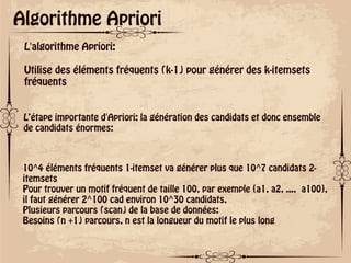 ok
Algorithme Apriori
L'algorithme Apriori:
Utilise des éléments fréquents (k-1) pour générer des k-itemsets
fréquents
L’étape importante d'Apriori: la génération des candidats et donc ensemble
de candidats énormes:
10^4 éléments fréquents 1-itemset va générer plus que 10^7 candidats 2-
itemsets
Pour trouver un motif fréquent de taille 100, par exemple {a1, a2, ..., a100},
il faut générer 2^100 cad environ 10^30 candidats.
Plusieurs parcours (scan) de la base de données:
Besoins (n +1) parcours, n est la longueur du motif le plus long
 