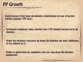 ok
FP Growth
Compression d’une base de données volumineuse en une structure
d'arbre compact (FP-tree).
fortement condensé, mais complet pour l’FP mining(aucune perte de
donnée)
éviter les plusieurs parcours de bases de données qui sont coûteuses
et les réduire en 2.
Évitez la génération de candidats: test sur sous-base de données
seulement!
 