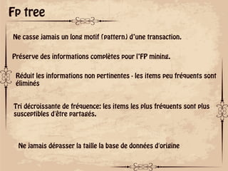 ok
Fp tree
Ne casse jamais un long motif (pattern) d’une transaction.
Préserve des informations complètes pour l’FP mining.
Réduit les informations non pertinentes - les items peu fréquents sont
éliminés
Tri décroissante de fréquence: les items les plus fréquents sont plus
susceptibles d'être partagés.
Ne jamais dépasser la taille la base de données d'origine
 