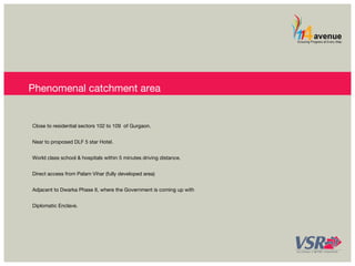 Phenomenal catchment area 
Close to residential sectors 102 to 109 of Gurgaon. 
Near to proposed DLF 5 star Hotel. 
World class school & hospitals within 5 minutes driving distance. 
Direct access from Palam Vihar (fully developed area) 
Adjacent to Dwarka Phase II, where the Government is coming up with 
Diplomatic Enclave. 
 