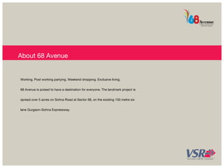 About 68 Avenue 
Working. Post working partying. Weekend shopping. Exclusive living. 
68 Avenue is poised to have a destination for everyone. The landmark project is 
spread over 5 acres on Sohna Road at Sector 68, on the existing 150 metre six 
lane Gurgaon–Sohna Expressway. 
 