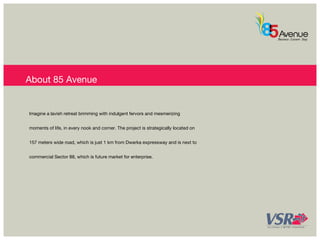 About 85 Avenue 
Imagine a lavish retreat brimming with indulgent fervors and mesmerizing 
moments of life, in every nook and corner. The project is strategically located on 
157 meters wide road, which is just 1 km from Dwarka expressway and is next to 
commercial Sector 88, which is future market for enterprise. 
 