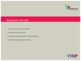 Indulgence unlimited 
• Enormous food court with an open fine-dine 
• Retail shops at convenient locations 
• Hanging pool, on sixth floor to add to your splendid experience 
• Efficient and advanced designs for retail spaces 
 