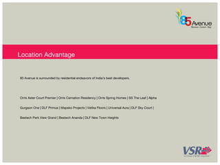 Location Advantage 
85 Avenue is surrounded by residential endeavors of India’s best developers. 
Orris Aster Court Premier | Orris Carnation Residency | Orris Spring Homes | SS The Leaf | Alpha 
Gurgaon One | DLF Primus | Mapsko Projects | Vatika Floors | Universal Aura | DLF Sky Court | 
Bestech Park View Grand | Bestech Ananda | DLF New Town Heights 
 