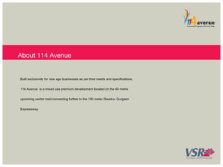 About 114 Avenue 
Built exclusively for new age businesses as per their needs and specifications, 
114 Avenue is a mixed use premium development located on the 60 metre 
upcoming sector road connecting further to the 150 meter Dwarka- Gurgaon 
Expressway. 
 