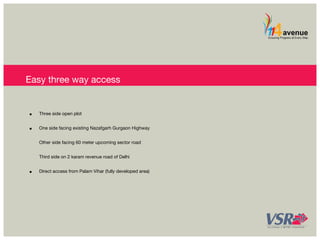 Easy three way access 
• Three side open plot 
• One side facing existing Nazafgarh Gurgaon Highway 
Other side facing 60 meter upcoming sector road 
Third side on 2 karam revenue road of Delhi 
• Direct access from Palam Vihar (fully developed area) 
 