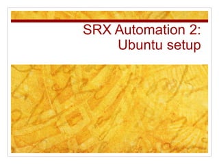 SRX Automation 2:
Ubuntu setup
 