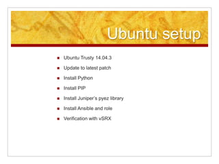 Ubuntu setup
Ubuntu Trusty 14.04.3
Update to latest patch
Install Python
Install PIP
Install Juniper’s pyez library
Install Ansible and role
Verification with vSRX