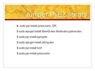 Juniper PyEZ library
sudo pip install junos-eznc, OR,
$ sudo apt-get install libxml2-dev libxslt-dev python-dev
$ sudo pip install pycrypto
$ sudo apt-get install zlib1g-dev
$ sudo pip install lxml
$ sudo pip install junos-eznc