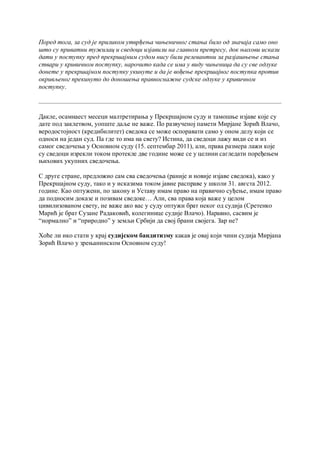 Поред тога, за суд je приликом утврђења чињеничног стања било од значаја само оно
што су приватни тужилац и сведоци изјавили на главном претресу, док њихови искази
дати у поступку пред прекршајним судом нису били релевантни за разјашњење стања
ствари у кривичном поступку, нарочито када се има у виду чињеница да су све одлуке
донете у прекршајном поступку укинуте и да je вођење прекршајног поступка против
окривљеног прекинуто до доношења правноснажне судске одлуке у кривичном
поступку.



Дакле, осамнаест месеци малтретирања у Прекршајном суду и тамошње изјаве које су
дате под заклетвом, уопште даље не важе. По развученој памети Мирјане Зорић Влачо,
веродостојност (кредибилитет) сведока се може оспоравати само у оном делу који се
односи на један суд. Па где то има на свету? Истина, да сведоци лажу види се и из
самог сведочења у Основном суду (15. септембар 2011), али, права размера лажи које
су сведоци изрекли током протекле две године може се у целини сагледати поређењем
њихових укупних сведочења.

С друге стране, предложио сам сва сведочења (раније и новије изјаве сведока), како у
Прекршајном суду, тако и у исказима током јавне расправе у школи 31. авгста 2012.
године. Као оптужени, по закону и Уставу имам право на правично суђење, имам право
да подносим доказе и позивам сведоке… Али, сва права која важе у целом
цивилизованом свету, не важе ако вас у суду оптужи брат неког од судија (Сретенко
Марић је брат Сузане Радаковић, колегинице судије Влачо). Наравно, сасвим је
“нормално” и “природно” у земљи Србији да свој брани својега. Зар не?

Хоће ли ико стати у крај судијском бандитизму какав је овај који чини судија Мирјана
Зорић Влачо у зрењанинском Основном суду!
 