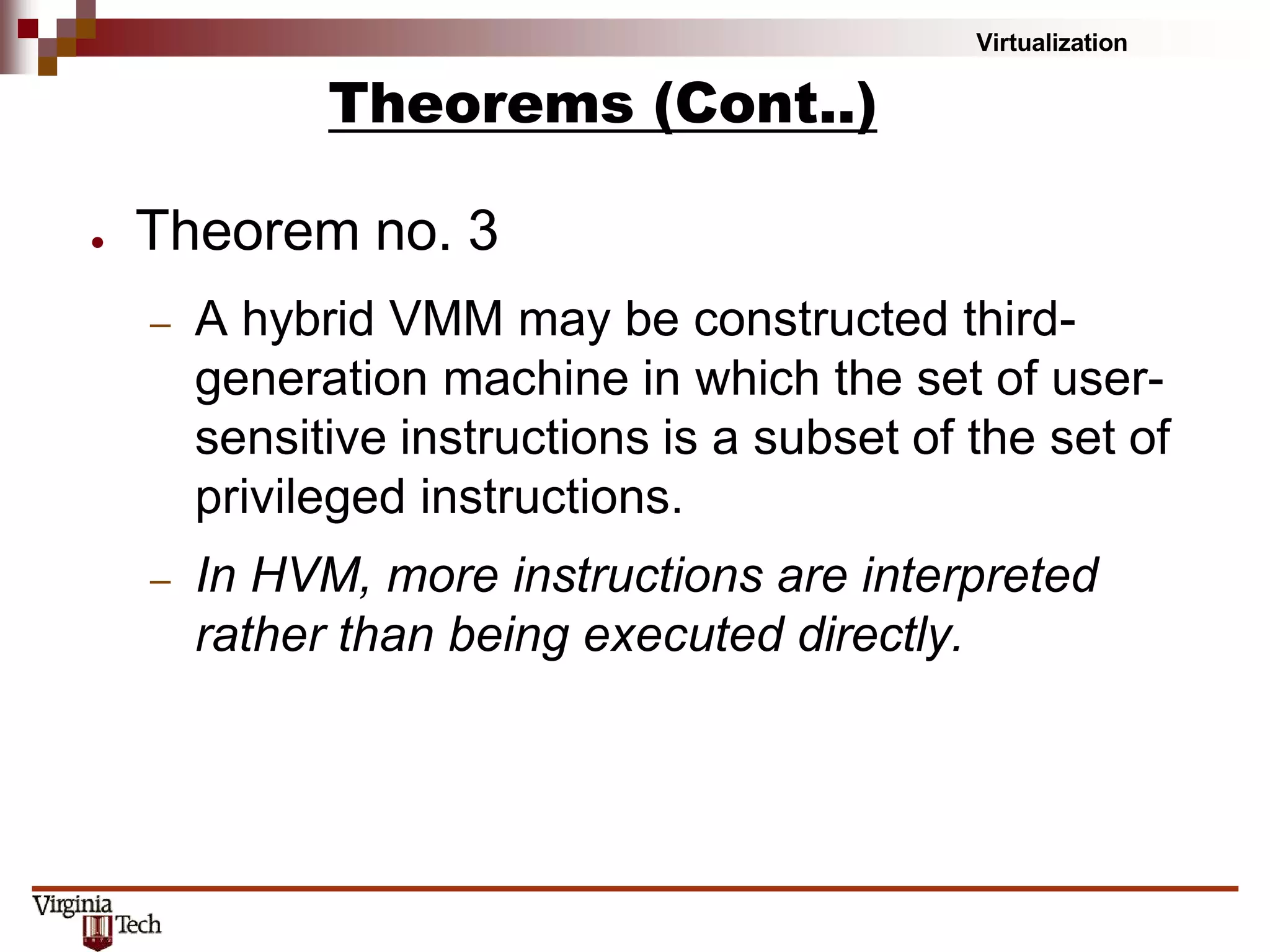 Virtualization
● Theorem no. 3
– A hybrid VMM may be constructed third-
generation machine in which the set of user-
sensitive instructions is a subset of the set of
privileged instructions.
– In HVM, more instructions are interpreted
rather than being executed directly.
Theorems (Cont..)
 
