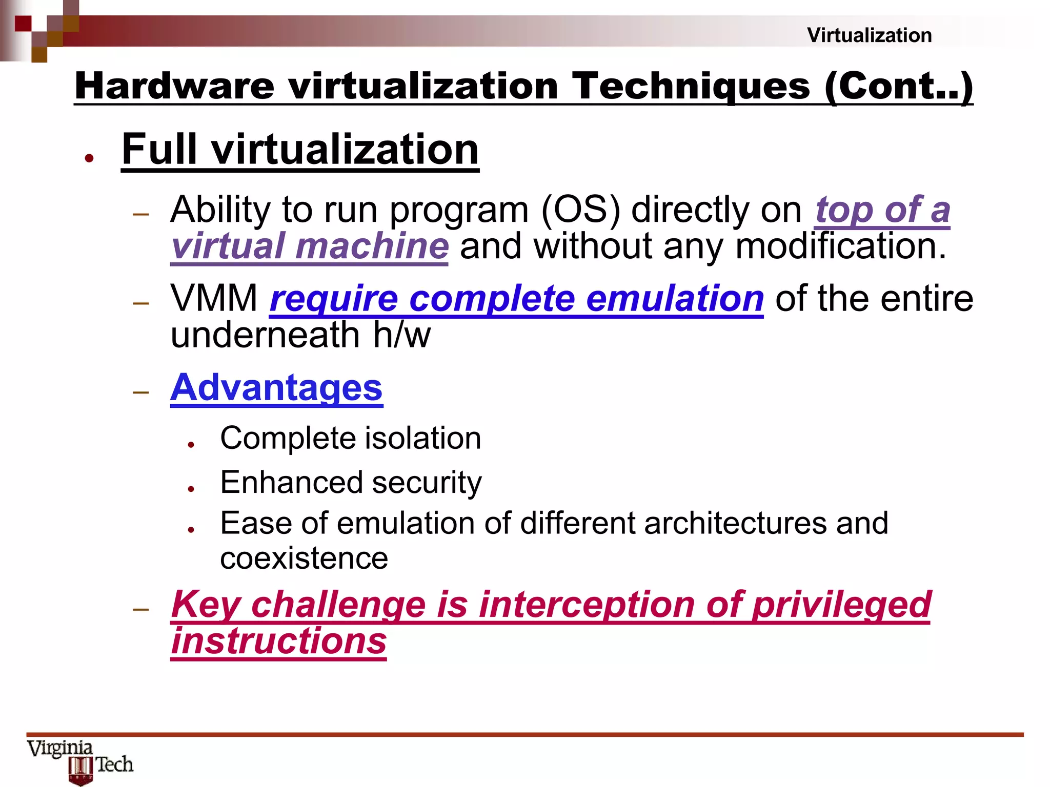 Virtualization
Hardware virtualization Techniques (Cont..)
● Full virtualization
– Ability to run program (OS) directly on top of a
virtual machine and without any modification.
– VMM require complete emulation of the entire
underneath h/w
– Advantages
● Complete isolation
● Enhanced security
● Ease of emulation of different architectures and
coexistence
– Key challenge is interception of privileged
instructions
 