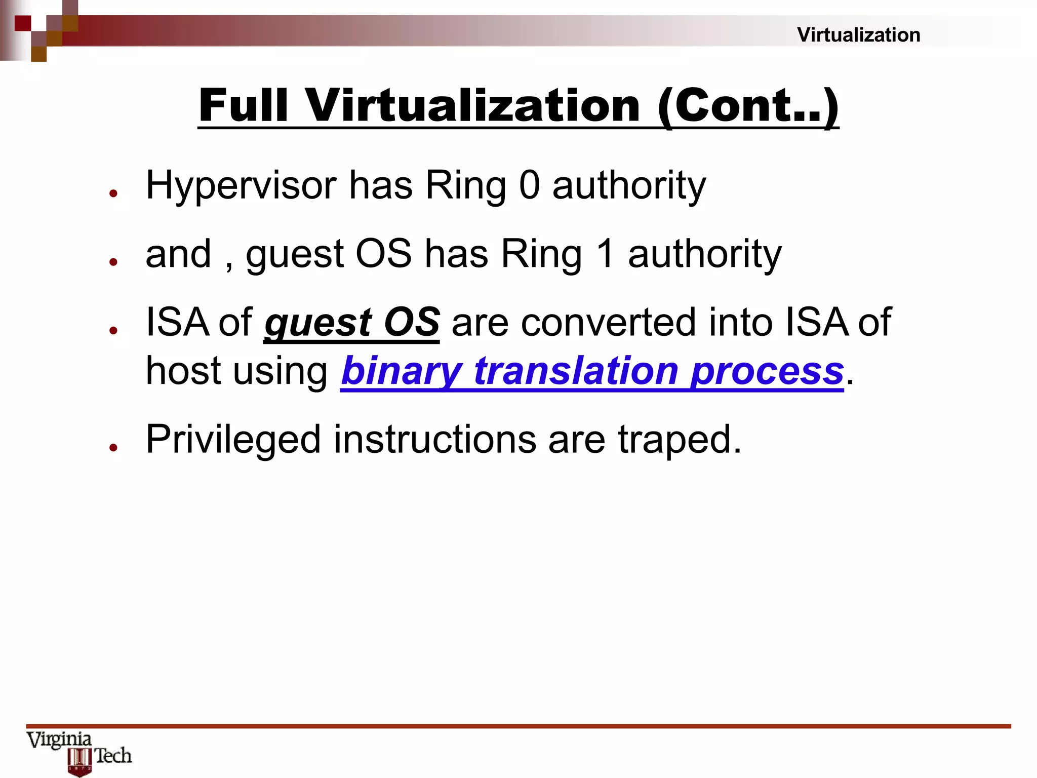 Virtualization
Full Virtualization (Cont..)
● Hypervisor has Ring 0 authority
● and , guest OS has Ring 1 authority
● ISA of guest OS are converted into ISA of
host using binary translation process.
● Privileged instructions are traped.
 