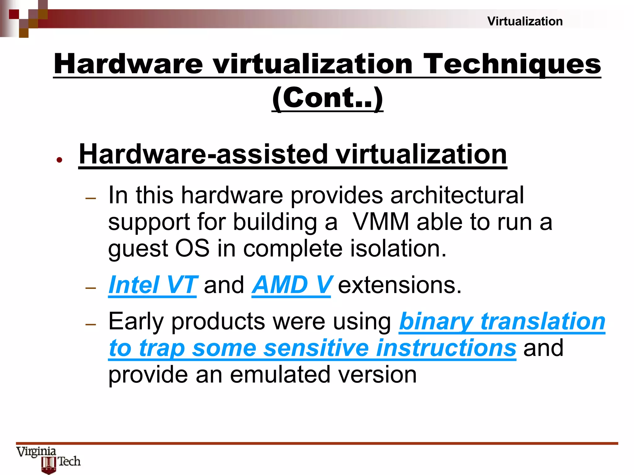 Virtualization
● Hardware-assisted virtualization
– In this hardware provides architectural
support for building a VMM able to run a
guest OS in complete isolation.
– Intel VT and AMD V extensions.
– Early products were using binary translation
to trap some sensitive instructions and
provide an emulated version
Hardware virtualization Techniques
(Cont..)
 