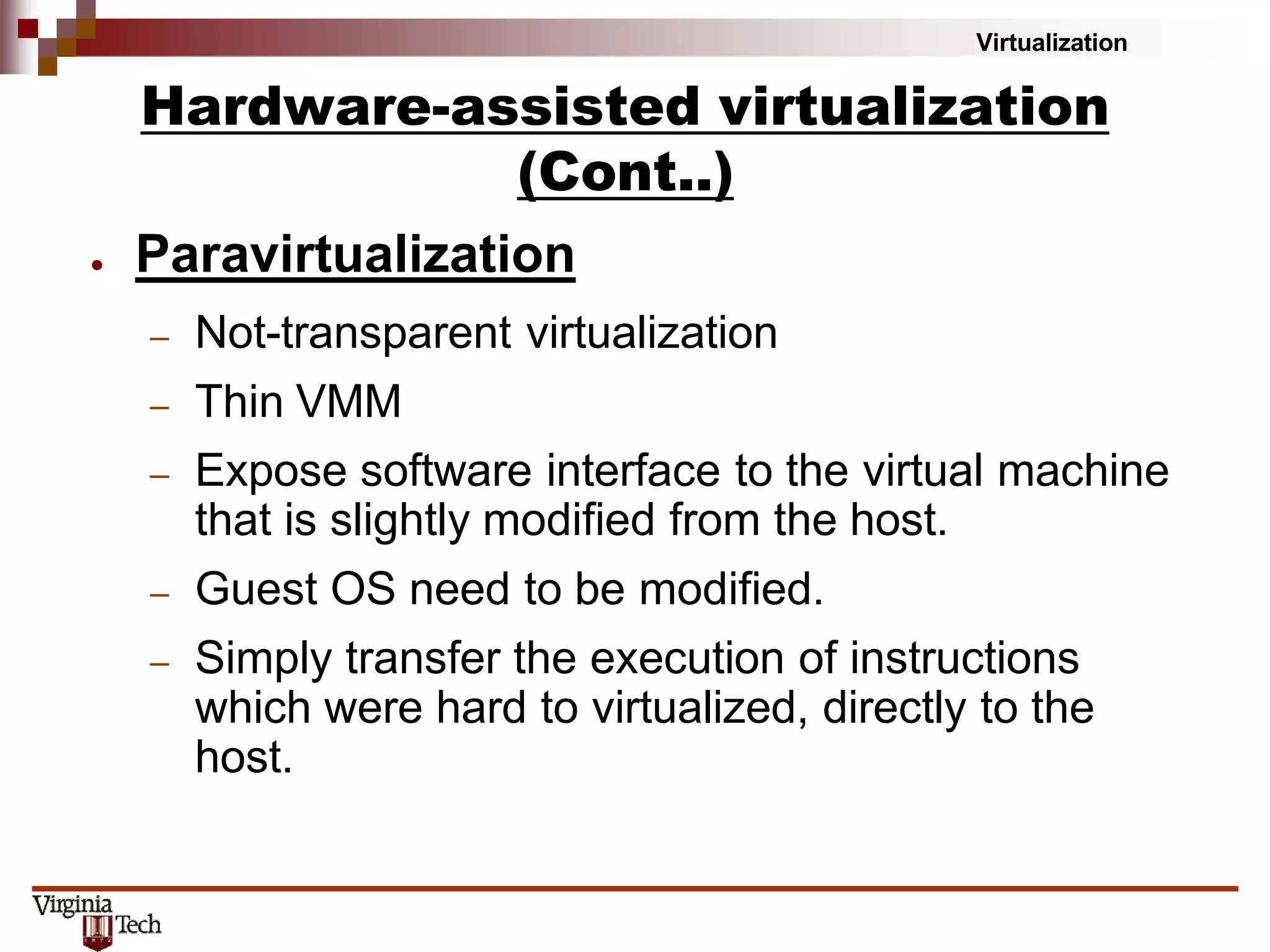 Virtualization
● Paravirtualization
– Not-transparent virtualization
– Thin VMM
– Expose software interface to the virtual machine
that is slightly modified from the host.
– Guest OS need to be modified.
– Simply transfer the execution of instructions
which were hard to virtualized, directly to the
host.
Hardware-assisted virtualization
(Cont..)
 