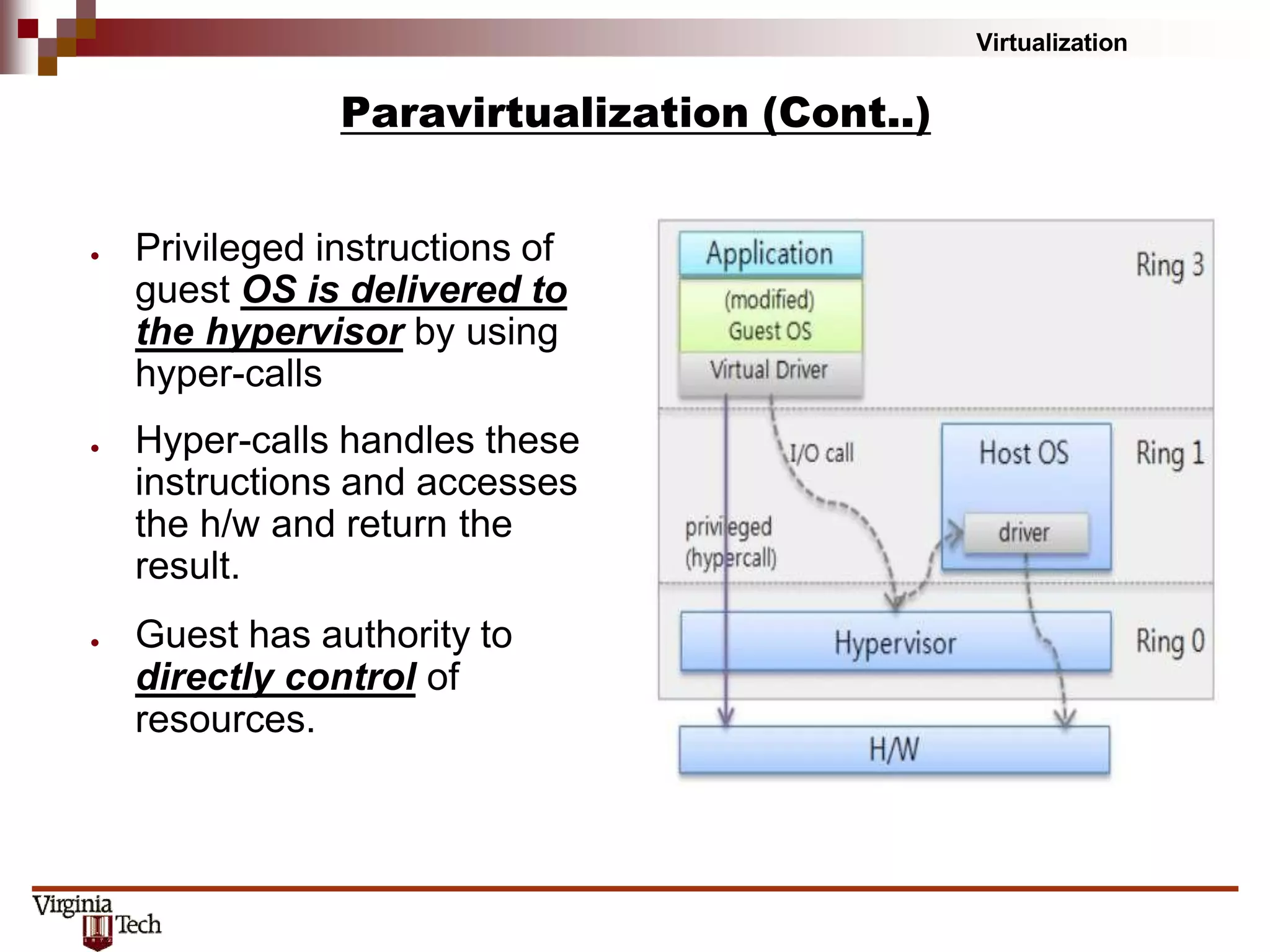 Virtualization
Paravirtualization (Cont..)
● Privileged instructions of
guest OS is delivered to
the hypervisor by using
hyper-calls
● Hyper-calls handles these
instructions and accesses
the h/w and return the
result.
● Guest has authority to
directly control of
resources.
 