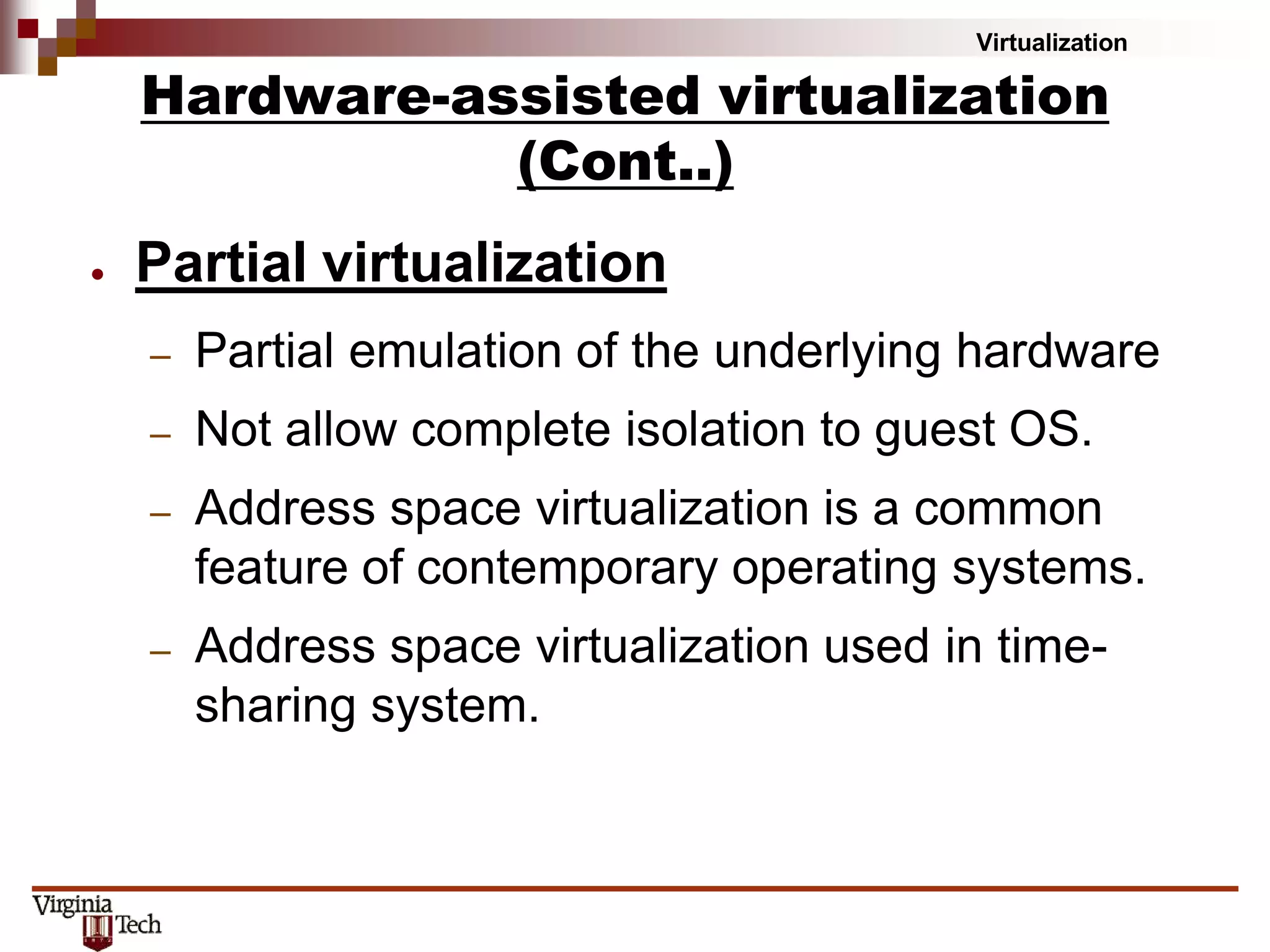 Virtualization
● Partial virtualization
– Partial emulation of the underlying hardware
– Not allow complete isolation to guest OS.
– Address space virtualization is a common
feature of contemporary operating systems.
– Address space virtualization used in time-
sharing system.
Hardware-assisted virtualization
(Cont..)
 