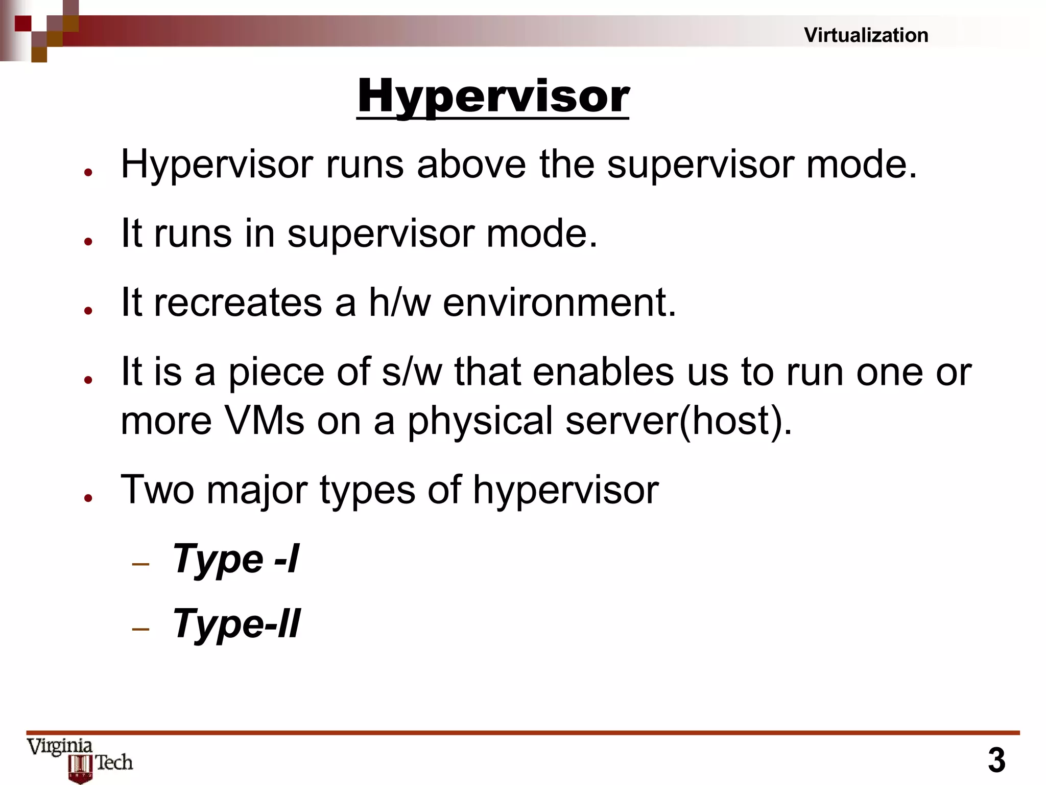 Virtualization
3
Hypervisor
● Hypervisor runs above the supervisor mode.
● It runs in supervisor mode.
● It recreates a h/w environment.
● It is a piece of s/w that enables us to run one or
more VMs on a physical server(host).
● Two major types of hypervisor
– Type -I
– Type-II
 