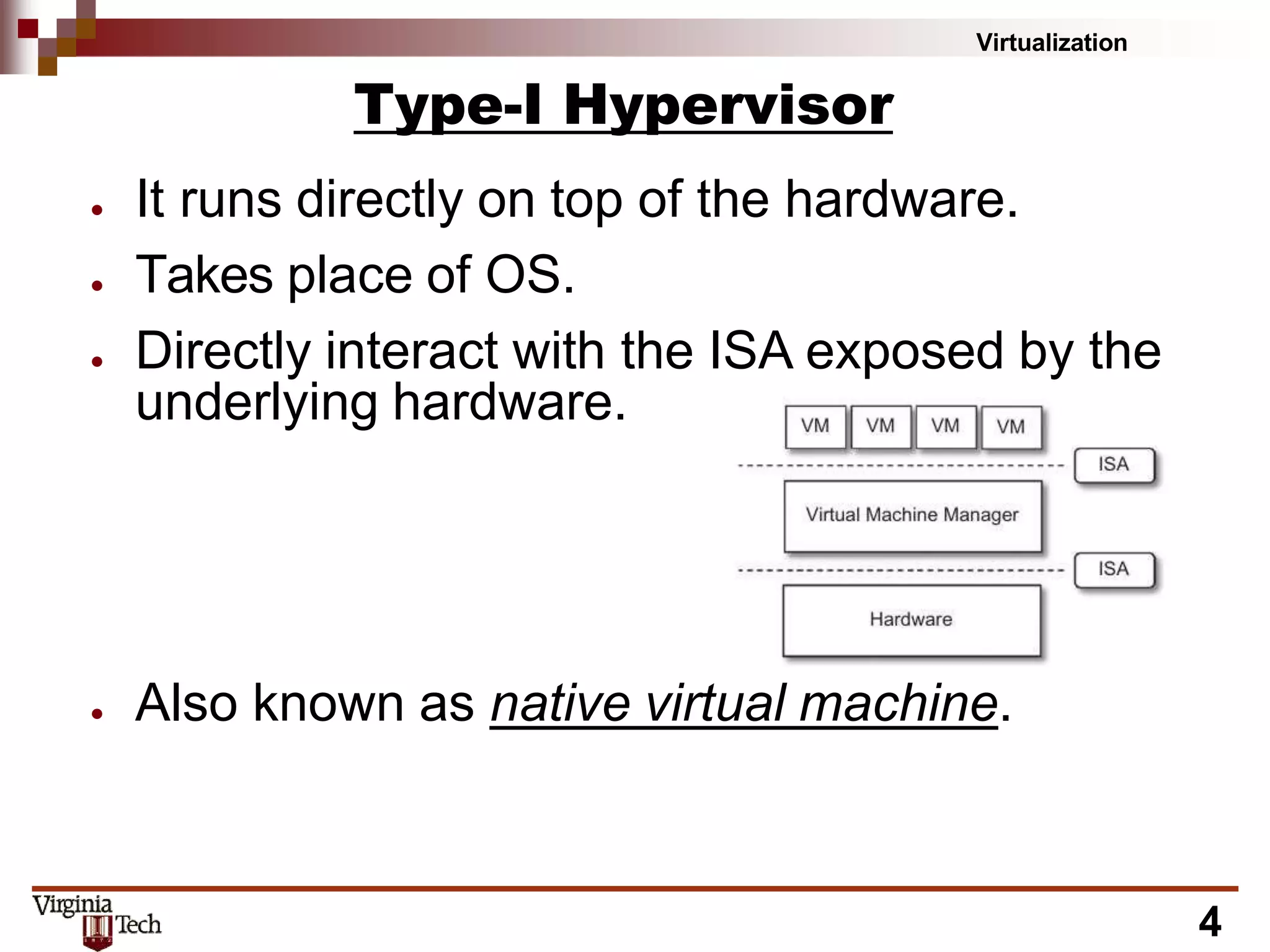 Virtualization
Type-I Hypervisor
● It runs directly on top of the hardware.
● Takes place of OS.
● Directly interact with the ISA exposed by the
underlying hardware.
● Also known as native virtual machine.
4
 