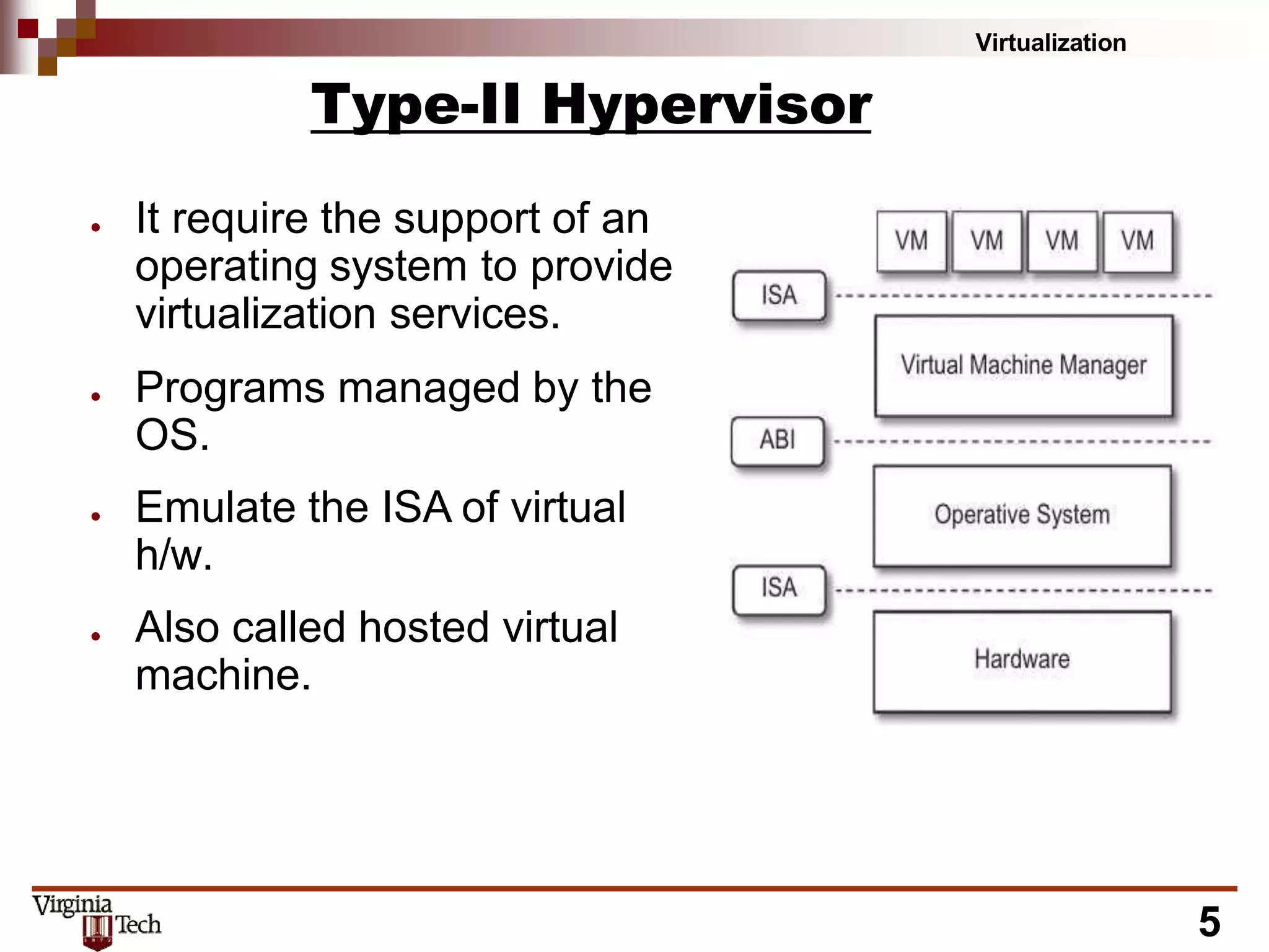 Virtualization
Type-II Hypervisor
● It require the support of an
operating system to provide
virtualization services.
● Programs managed by the
OS.
● Emulate the ISA of virtual
h/w.
● Also called hosted virtual
machine.
5
 