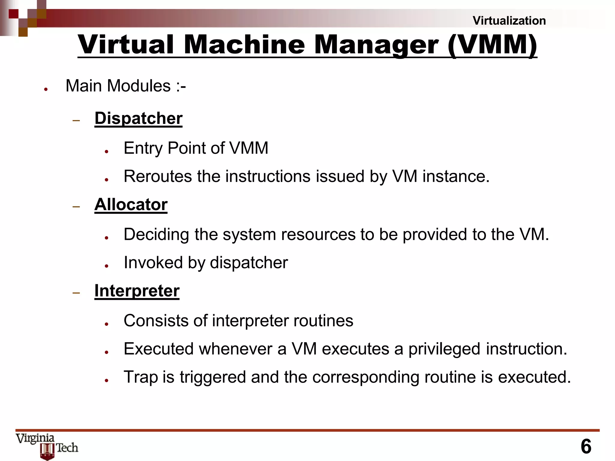 Virtualization
6
Virtual Machine Manager (VMM)
● Main Modules :-
– Dispatcher
● Entry Point of VMM
● Reroutes the instructions issued by VM instance.
– Allocator
● Deciding the system resources to be provided to the VM.
● Invoked by dispatcher
– Interpreter
● Consists of interpreter routines
● Executed whenever a VM executes a privileged instruction.
● Trap is triggered and the corresponding routine is executed.
 