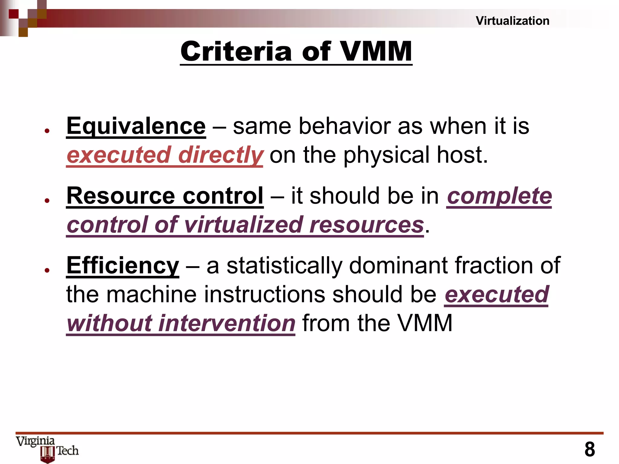 Virtualization
8
Criteria of VMM
● Equivalence – same behavior as when it is
executed directly on the physical host.
● Resource control – it should be in complete
control of virtualized resources.
● Efficiency – a statistically dominant fraction of
the machine instructions should be executed
without intervention from the VMM
 