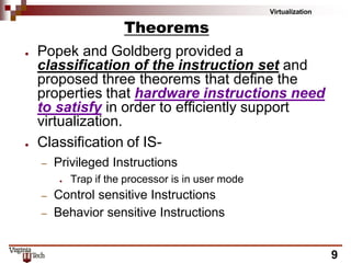 Virtualization
9
Theorems
● Popek and Goldberg provided a
classification of the instruction set and
proposed three theorems that define the
properties that hardware instructions need
to satisfy in order to efficiently support
virtualization.
● Classification of IS-
– Privileged Instructions
● Trap if the processor is in user mode
– Control sensitive Instructions
– Behavior sensitive Instructions
 