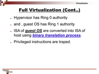 Virtualization
Full Virtualization (Cont..)
● Hypervisor has Ring 0 authority
● and , guest OS has Ring 1 authority
● ISA of guest OS are converted into ISA of
host using binary translation process.
● Privileged instructions are traped.
 