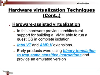 Virtualization
● Hardware-assisted virtualization
– In this hardware provides architectural
support for building a VMM able to run a
guest OS in complete isolation.
– Intel VT and AMD V extensions.
– Early products were using binary translation
to trap some sensitive instructions and
provide an emulated version
Hardware virtualization Techniques
(Cont..)
 