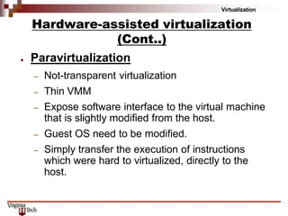 Virtualization
● Paravirtualization
– Not-transparent virtualization
– Thin VMM
– Expose software interface to the virtual machine
that is slightly modified from the host.
– Guest OS need to be modified.
– Simply transfer the execution of instructions
which were hard to virtualized, directly to the
host.
Hardware-assisted virtualization
(Cont..)
 