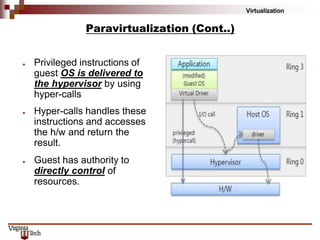 Virtualization
Paravirtualization (Cont..)
● Privileged instructions of
guest OS is delivered to
the hypervisor by using
hyper-calls
● Hyper-calls handles these
instructions and accesses
the h/w and return the
result.
● Guest has authority to
directly control of
resources.
 