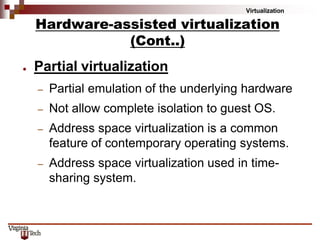 Virtualization
● Partial virtualization
– Partial emulation of the underlying hardware
– Not allow complete isolation to guest OS.
– Address space virtualization is a common
feature of contemporary operating systems.
– Address space virtualization used in time-
sharing system.
Hardware-assisted virtualization
(Cont..)
 