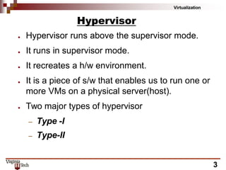Virtualization
3
Hypervisor
● Hypervisor runs above the supervisor mode.
● It runs in supervisor mode.
● It recreates a h/w environment.
● It is a piece of s/w that enables us to run one or
more VMs on a physical server(host).
● Two major types of hypervisor
– Type -I
– Type-II
 