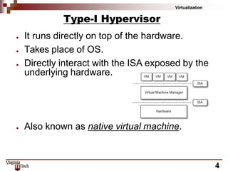 Virtualization
Type-I Hypervisor
● It runs directly on top of the hardware.
● Takes place of OS.
● Directly interact with the ISA exposed by the
underlying hardware.
● Also known as native virtual machine.
4
 