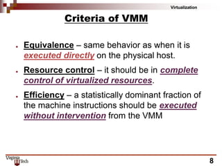 Virtualization
8
Criteria of VMM
● Equivalence – same behavior as when it is
executed directly on the physical host.
● Resource control – it should be in complete
control of virtualized resources.
● Efficiency – a statistically dominant fraction of
the machine instructions should be executed
without intervention from the VMM
 