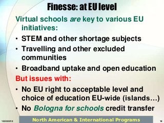 Finesse: at EU level
             Virtual schools are key to various EU
               initiatives:
             • STEM and other shortage subjects
             • Travelling and other excluded
               communities
             • Broadband uptake and open education
             But issues with:
             • No EU right to acceptable level and
               choice of education EU-wide (islands…)
             • No Bologna for schools credit transfer
10/22/2012       North American & International Programs   19
 
