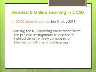 Blended & Online Learning in CCSD

 100,00   students blended/online by 2015

 Shiftingthe K-12 learning environment from
  the present arrangement to one that is
  instead almost entirely composed of
  blended or full-time virtual learning
 