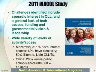2011 iNACOL Study
             • Challenges identified include
               sporadic interest in OLL, and
               a general lack of tech
               access, funding and
               governmental vision &
               leadership
             • Wide variety of levels of
               activity/access
               • Mozambique: 1% have Internet
                 access; 12% have electricity;
                 50% illiterate. Little OLL/BL.
               • China: 200+ online public
                 schools enroll 600,000 +
                 students
10/22/2012         North American & International Programs   7
 